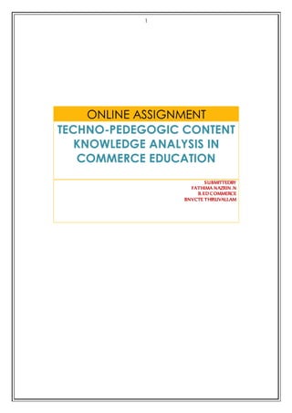 1 
ONLINE ASSIGNMENT 
TECHNO-PEDEGOGIC CONTENT 
KNOWLEDGE ANALYSIS IN 
COMMERCE EDUCATION 
SUBMITTEDBY 
FATHIMA NAZRIN .N 
B.ED COMMERCE 
BNVCTE THIRUVALLAM 
 