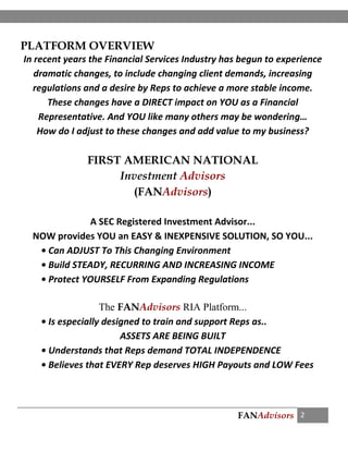 FANAdvisors 2
PLATFORM OVERVIEW
In recent years the Financial Services Industry has begun to experience
dramatic changes, to include changing client demands, increasing
regulations and a desire by Reps to achieve a more stable income.
These changes have a DIRECT impact on YOU as a Financial
Representative. And YOU like many others may be wondering…
How do I adjust to these changes and add value to my business?
FIRST AMERICAN NATIONAL
Investment Advisors
(FANAdvisors)
A SEC Registered Investment Advisor...
NOW provides YOU an EASY & INEXPENSIVE SOLUTION, SO YOU...
• Can ADJUST To This Changing Environment
• Build STEADY, RECURRING AND INCREASING INCOME
• Protect YOURSELF From Expanding Regulations
The FANAdvisors RIA Platform...
• Is especially designed to train and support Reps as..
ASSETS ARE BEING BUILT
• Understands that Reps demand TOTAL INDEPENDENCE
• Believes that EVERY Rep deserves HIGH Payouts and LOW Fees
 