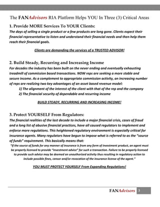 FANAdvisors 3
The FANAdvisors RIA Platform Helps YOU In Three (3) Critical Areas
1. Provide MORE Services To YOUR Clients:
The days of selling a single product or a few products are long gone. Clients expect their
financial representative to listen and understand their financial needs and then help them
reach their financial goals.
Clients are demanding the services of a TRUSTED ADVISOR!
2. Build Steady, Recurring and Increasing Income
For decades the industry has been built on the never ending and eventually exhausting
treadmill of commission based transactions. NOW reps are seeking a more stable and
secure income. As a complement to appropriate commission activity, an increasing number
of reps are realizing two key advantages of an asset based revenue model:
1) The alignment of the interest of the client with that of the rep and the company
2) The financial security of dependable and recurring income
BUILD STEADY, RECURRING AND INCREASING INCOME!
3. Protect YOURSELF From Regulators:
The financial realities of the last decade to include a major financial crisis, cases of fraud
and a long list of abusive financial practices, have all caused regulators to implement and
enforce more regulations. This heightened regulatory environment is especially critical for
insurance agents. Many regulators have begun to impose what is referred to as the “source
of funds” requirement. This basically means that:
“If the source of funds for any manner of insurance is from any form of investment product, an agent must
be properly licensed to provide “investment advice” for such a transaction. Failure to be properly licensed
to provide such advice may be deemed an unauthorized activity thus resulting in regulatory action to
include possible fines, censor and/or revocation of the insurance license of the agent.”
YOU MUST PROTECT YOURSELF From Expanding Regulations!
 