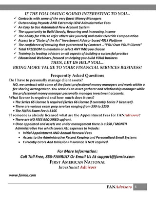 FANAdvisors 4
IF THE FOLLOWING SOUND INTERESTING TO YOU...
 Contracts with some of the very finest Money Managers
 Outstanding Payouts AND Extremely LOW Administrative Fees
 An Easy to Use Automated New Account System
 The opportunity to Build Steady, Recurring and Increasing Income
 The ability for YOU to refer others like yourself and make Override Compensation
 Access to a “State of the Art” Investment Advisor based 401k Platform
 The confidence of knowing that guaranteed by Contract …“YOU Own YOUR Clients”
 Total FREEDOM to maintain or select ANY IMO you choose
 Training by leading advisors on all aspects of building a successful practice
 Educational Webinars, focused on helping you build YOUR business
THEN, LET US HELP YOU…
BRING MORE VALUE TO YOUR FINANCIAL SERVICES BUSINESS!
Frequently Asked Questions
Do I have to personally manage client assets?
NO, we contract with some of the finest professional money managers and work within a
fee sharing arrangement. You serve as an asset gatherer and relationship manager while
the professional money manager personally manages investment accounts.
What license is required and how much does it cost?
• The Series 65 License is required (Series 66 License if currently Series 7 Licensed).
• There are various exam prep services ranging from $99 to $250.
• The FINRA Exam Fee is $155
If someone is already licensed what are the Appointment Fees for FANAdvisors?
• There are NO FEES REQUIRED upfront.
• Once appointed and assets are under management there is a $50 / MONTH
Administrative Fee which covers ALL expenses to include:
 Initial Appointment AND Annual Renewal Fees
 Access to the Administrative Record Keeping and Personalized Email Systems
 Currently Errors And Omissions Insurance is NOT required.
For More Information:
Call Toll Free, 855-FANRIA7 Or Email Us At support@fanria.com
FIRST AMERICAN NATIONAL
Investment Advisors
www.fanria.com
 