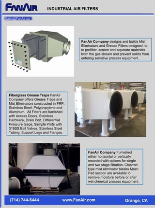 FanAir Company designs and builds Mist
Eliminators and Grease Filters designed to
to prefilter, screen and separate materials
from the gas stream and prevent solids from
entering sensitive process equipment.
Fiberglass Grease Traps FanAir
Company offers Grease Traps and
Mist Eliminators constructed in FRP,
Stainless Steel, Polypropylene and
Aluminum. All Filters are furnished
with Access Doors, Stainless
Hardware, Drain Port, Differential
Pressure Gage, Sample Ports with
316SS Ball Valves, Stainless Steel
Tubing, Support Legs and Flanges.
FanAir Company Furnished
either horizontal or vertically
mounted with options for single
and two stage filtration. Chevron
type mist eliminator blades Mesh
Pad section are available to
remove moisture before or after
wet chemical process equipment.
Sales@FanAir.co
 