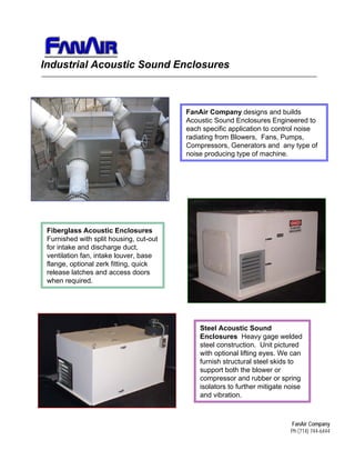 FanAir Company designs and builds
Acoustic Sound Enclosures Engineered to
each specific application to control noise
radiating from Blowers, Fans, Pumps,
Compressors, Generators and any type of
noise producing type of machine.
Fiberglass Acoustic Enclosures
Furnished with split housing, cut-out
for intake and discharge duct,
ventilation fan, intake louver, base
flange, optional zerk fitting, quick
release latches and access doors
when required.
Steel Acoustic Sound
Enclosures Heavy gage welded
steel construction. Unit pictured
with optional lifting eyes. We can
furnish structural steel skids to
support both the blower or
compressor and rubber or spring
isolators to further mitigate noise
and vibration.
Sales@FanAir.com
 