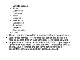 –   La llista pot ser:
     –   Renou
     –   Llum brillant
     –   Llum suau
     –   Fosca
     –   espelmes
     –   Música forta
     –   Música suau
     –   Xerradissa
     –   Moviment
     –   Estar tranquils
     –   Correr
•   Quines normes necessitam per poder contar el que pensam.
•   (pensar les normes i fer les fotos per penjar a la classe o al
    racó de pensar, triar un racó per poder fer aquesta activitat).
•   proposar fer un fanalet a l’hora de plàstica amb paper vegetal
    i pintat amb retoladors i un amb cartolina i fer dibuixos amb el
    punxó. Aquest fanales ens pot servir per ajudar-nos a
    concentar i per crear un ambient agradable i càlid.
 