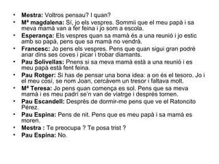 •   Mestra: Voltros pensau? I quan?
•   Mª magdalena: Sí, jo els vespres. Sommii que el meu papà i sa
    meva mamà van a fer feina i jo som a escola.
•   Esperança: Els vespres quan sa mamà és a una reunió i jo estic
    amb so papà, pens que sa mamà no vendrà.
•   Francesc: Jo pens els vespres. Pens que quan sigui gran podré
    anar dins ses coves i picar i trobar diamants.
•   Pau Solivellas: Pnens si sa meva mamà està a una reunió i es
    meu papà està fent feina.
•   Pau Rotger: Si has de pensar una bona idea: a on és el tesoro. Jo i
    el meu cosí, se nom Joan, cercàvem un tresor i faltava molt.
•   Mª Teresa: Jo pens quan comença es sol. Pens que sa meva
    mamà i es meu padrí se’n van de viatrge i després tornen.
•   Pau Escandell: Després de dormir-me pens que ve el Ratoncito
    Pérez.
•   Pau Espina: Pens de nit. Pens que es meu papà i sa mamà es
    moren.
•   Mestra : Te preocupa ? Te posa trist ?
•   Pau Espina: No.
 