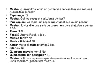 •   Mestra: quan noltros tenim un problema i necessitam una soll.lucií,
    necessitam pensar?
•   Esperança: Sí
•   Mestra: Quines coses ens ajuden a pensar?
•   Pau Espina: Un llapis i un paper i apuntar el que volem pensar.
•   Mestra: Jo vos diré una sèrie de coses i em deis si ajuden a pensar
    o no.
•   Renou? No
•   Fosca? Jaume Ripoll: a jo sí.
•   Música forta? No
•   Música fluixeta? Sí
•   Xerrar molts al mateix temps? No.
•   Silenci? Sí
•   Quan ens movem molt? No
•   Quan estam ben asseguts? Sí.
•   Mestra: voltros vos pensau que si estàssim a les fosques i amb
    unes espelmes, pensaríem molt? Sí.
 