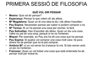 PRIMERA SESSIÓ DE FILOSOFIA
                           QUÈ VOL DIR PENSAR
•   Mestra: Què vol dir pensar?
•   Esperança: Pensar lo que volem dir als altres.
•   Mª Magdalena: Quan un té una idea la diu i els altres l’escolten.
•   Pau Espina: Necessiten pensar per saber si podem comprar o no.
•   Mª Teresa: Si un ha pensat una cosa per montar, la farà.
•   Pau Solivellas: Han d’escoltar als altres. Quan un diu una cosa,
    l’altre no pot dir una cosa, perquè si no no l’entenen.
•   Miquel: Per exemple, en Pau ara ha dit una cosa que ha pensat.
•   Pau Espina: Si qualcú vol comprar una cosa molt cara i té pocs
    diners ha de pensar que no la pot comprar.
•   Antònia Mª: si un vol xerrar ha d’aixecar la mà. Si tots xerren amb
    un pic no l’entenen.
•   Francesc: Quan un vol trobar una cosa que està enterrada ha de
    pensar molt per trobar-la.
 