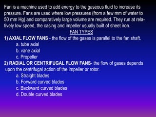 Fan is a machine used to add energy to the gaseous fluid to increase its
pressure. Fans are used where low pressures (from a few mm of water to
50 mm Hg) and comparatively large volume are required. They run at relatively low speed, the casing and impeller usually built of sheet iron.
FAN TYPES
1) AXIAL FLOW FANS - the flow of the gases is parallel to the fan shaft.
a. tube axial
b. vane axial
c. Propeller
2) RADIAL OR CENTRIFUGAL FLOW FANS- the flow of gases depends
upon the centrifugal action of the impeller or rotor.
a. Straight blades
b. Forward curved blades
c. Backward curved blades
d. Double curved blades

 
