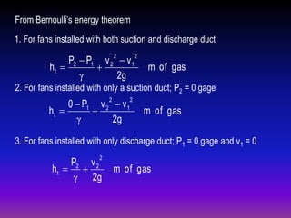 From Bernoulli’s energy theorem
1. For fans installed with both suction and discharge duct
2

P2  P1 v 2  v 1
ht 

γ
2g

2

m of gas

2. For fans installed with only a suction duct; P2 = 0 gage
2

0  P1 v 2  v 1
ht 

γ
2g

2

m of gas

3. For fans installed with only discharge duct; P1 = 0 gage and v1 = 0
2

P2 v 2
ht  
γ 2g

m of gas

 