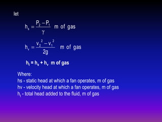 let

P2  P1
hs 
m of gas
γ
2

v 2  v1
hv 
2g

2

m of gas

ht = hs + hv m of gas
Where:
hs - static head at which a fan operates, m of gas
hv - velocity head at which a fan operates, m of gas
ht - total head added to the fluid, m of gas

 