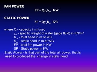 FAN POWER
FP = Qwhtw KW
STATIC POWER

SP = Qwhsw KW
where Q - capacity in m3/sec
w - specific weight of water (gage fluid) in KN/m3
htw - total head in m of WG
hsw - static head in m of WG
FP - total fan power in KW
SP - Static power in KW
Static Power - is that part of the total air power, that is
used to produced the change in static head.

 