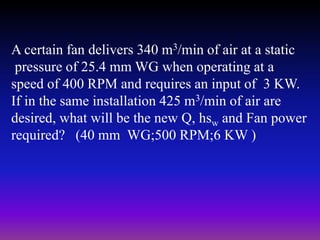 A certain fan delivers 340 m3/min of air at a static
pressure of 25.4 mm WG when operating at a
speed of 400 RPM and requires an input of 3 KW.
If in the same installation 425 m3/min of air are
desired, what will be the new Q, hsw and Fan power
required? (40 mm WG;500 RPM;6 KW )

 