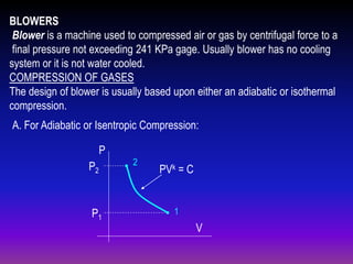 BLOWERS
Blower is a machine used to compressed air or gas by centrifugal force to a
final pressure not exceeding 241 KPa gage. Usually blower has no cooling
system or it is not water cooled.
COMPRESSION OF GASES
The design of blower is usually based upon either an adiabatic or isothermal
compression.
A. For Adiabatic or Isentropic Compression:
P
P2

P1

2

PVk = C

1

V

 