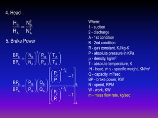4. Head
2
HB N B
 2
HA NA

5. Brake Power
BPB  NB 
 
BPA  N A 
 

3

 P1B

P
 1A

 T1A

 T
 1B






 P  k 1k 
 2 
 1
P 


BPB  P1B  Q B   1 
B



BPA  P1A  Q A    k 1k 


 P
 2 
 1
P 
 1 


A

Where:
1 - suction
2 - discharge
A - 1st condition
B - 2nd condition
R - gas constant, KJ/kg-K
P - absolute pressure in KPa
 - density, kg/m3
T - absolute temperature, K
H - head, m  - specific weight, KN/m3
Q - capacity, m3/sec
BP - brake power, KW
N - speed, RPM
W - work, KW
m - mass flow rate, kg/sec

 