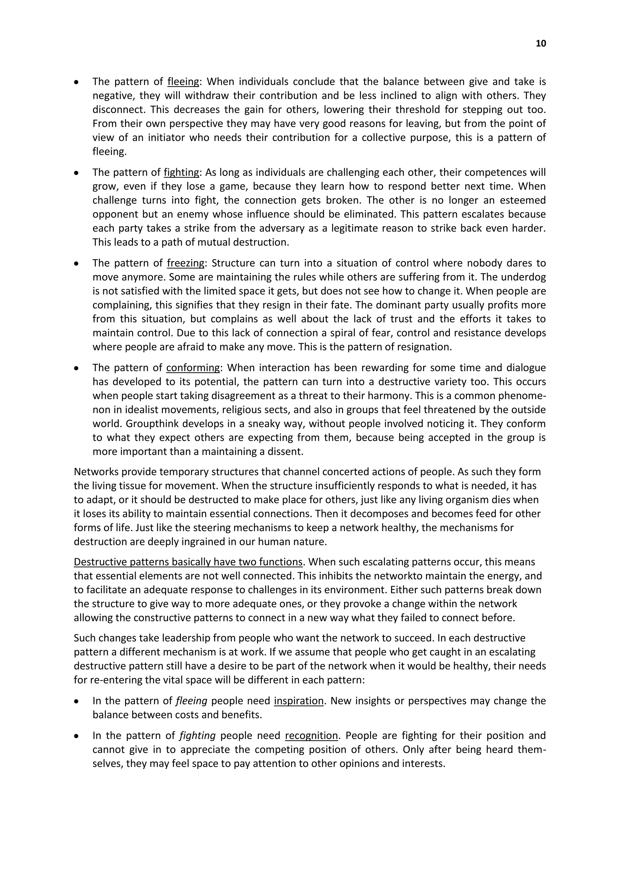 10


    The pattern of fleeing: When individuals conclude that the balance between give and take is
    negative, they will withdraw their contribution and be less inclined to align with others. They
    disconnect. This decreases the gain for others, lowering their threshold for stepping out too.
    From their own perspective they may have very good reasons for leaving, but from the point of
    view of an initiator who needs their contribution for a collective purpose, this is a pattern of
    fleeing.
    The pattern of fighting: As long as individuals are challenging each other, their competences will
    grow, even if they lose a game, because they learn how to respond better next time. When
    challenge turns into fight, the connection gets broken. The other is no longer an esteemed
    opponent but an enemy whose influence should be eliminated. This pattern escalates because
    each party takes a strike from the adversary as a legitimate reason to strike back even harder.
    This leads to a path of mutual destruction.
    The pattern of freezing: Structure can turn into a situation of control where nobody dares to
    move anymore. Some are maintaining the rules while others are suffering from it. The underdog
    is not satisfied with the limited space it gets, but does not see how to change it. When people are
    complaining, this signifies that they resign in their fate. The dominant party usually profits more
    from this situation, but complains as well about the lack of trust and the efforts it takes to
    maintain control. Due to this lack of connection a spiral of fear, control and resistance develops
    where people are afraid to make any move. This is the pattern of resignation.
    The pattern of conforming: When interaction has been rewarding for some time and dialogue
    has developed to its potential, the pattern can turn into a destructive variety too. This occurs
    when people start taking disagreement as a threat to their harmony. This is a common phenome-
    non in idealist movements, religious sects, and also in groups that feel threatened by the outside
    world. Groupthink develops in a sneaky way, without people involved noticing it. They conform
    to what they expect others are expecting from them, because being accepted in the group is
    more important than a maintaining a dissent.
Networks provide temporary structures that channel concerted actions of people. As such they form
the living tissue for movement. When the structure insufficiently responds to what is needed, it has
to adapt, or it should be destructed to make place for others, just like any living organism dies when
it loses its ability to maintain essential connections. Then it decomposes and becomes feed for other
forms of life. Just like the steering mechanisms to keep a network healthy, the mechanisms for
destruction are deeply ingrained in our human nature.
Destructive patterns basically have two functions. When such escalating patterns occur, this means
that essential elements are not well connected. This inhibits the networkto maintain the energy, and
to facilitate an adequate response to challenges in its environment. Either such patterns break down
the structure to give way to more adequate ones, or they provoke a change within the network
allowing the constructive patterns to connect in a new way what they failed to connect before.
Such changes take leadership from people who want the network to succeed. In each destructive
pattern a different mechanism is at work. If we assume that people who get caught in an escalating
destructive pattern still have a desire to be part of the network when it would be healthy, their needs
for re-entering the vital space will be different in each pattern:
    In the pattern of fleeing people need inspiration. New insights or perspectives may change the
    balance between costs and benefits.
    In the pattern of fighting people need recognition. People are fighting for their position and
    cannot give in to appreciate the competing position of others. Only after being heard them-
    selves, they may feel space to pay attention to other opinions and interests.
 