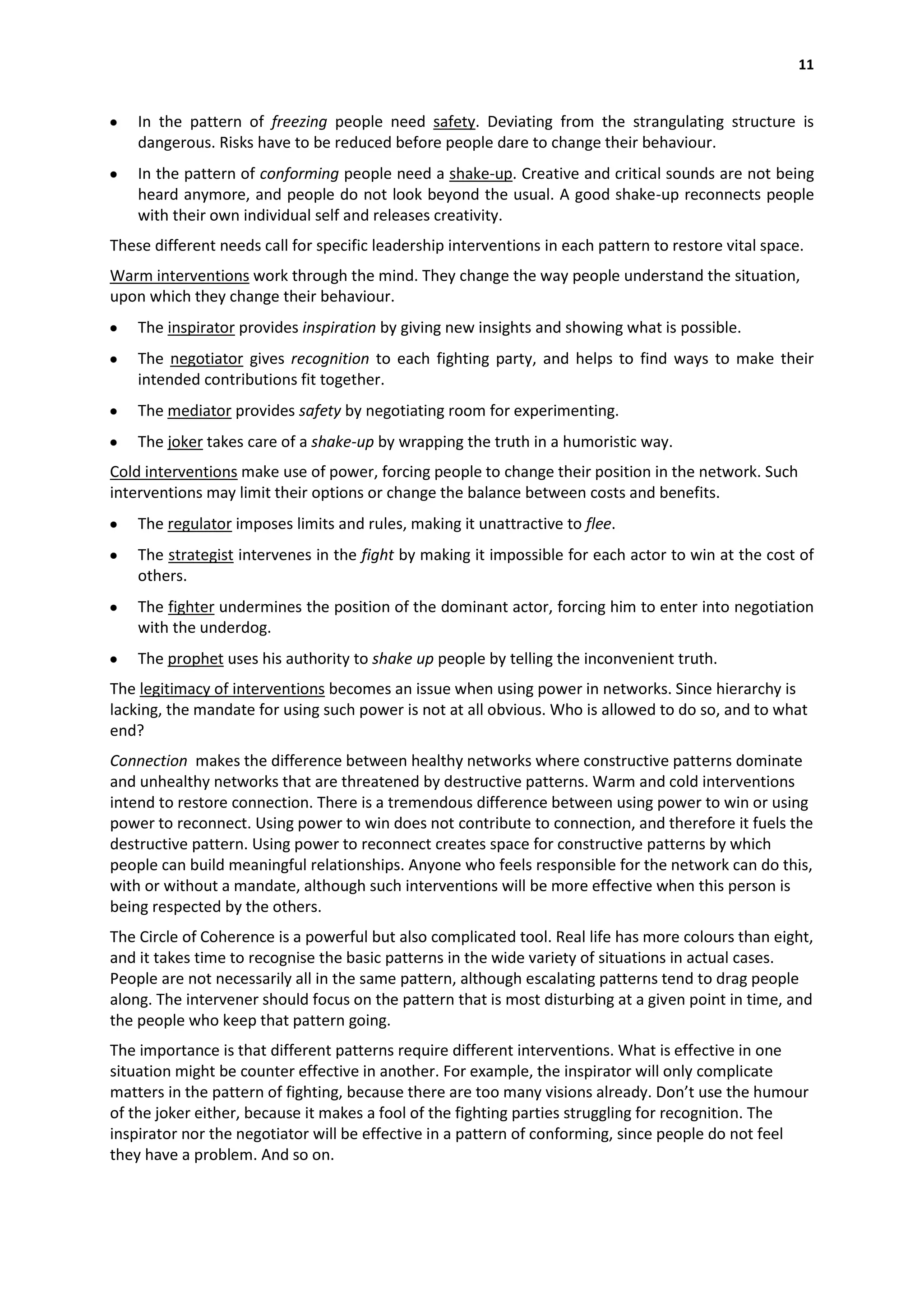 11


    In the pattern of freezing people need safety. Deviating from the strangulating structure is
    dangerous. Risks have to be reduced before people dare to change their behaviour.
    In the pattern of conforming people need a shake-up. Creative and critical sounds are not being
    heard anymore, and people do not look beyond the usual. A good shake-up reconnects people
    with their own individual self and releases creativity.
These different needs call for specific leadership interventions in each pattern to restore vital space.
Warm interventions work through the mind. They change the way people understand the situation,
upon which they change their behaviour.
    The inspirator provides inspiration by giving new insights and showing what is possible.
    The negotiator gives recognition to each fighting party, and helps to find ways to make their
    intended contributions fit together.
    The mediator provides safety by negotiating room for experimenting.
    The joker takes care of a shake-up by wrapping the truth in a humoristic way.
Cold interventions make use of power, forcing people to change their position in the network. Such
interventions may limit their options or change the balance between costs and benefits.
    The regulator imposes limits and rules, making it unattractive to flee.
    The strategist intervenes in the fight by making it impossible for each actor to win at the cost of
    others.
    The fighter undermines the position of the dominant actor, forcing him to enter into negotiation
    with the underdog.
    The prophet uses his authority to shake up people by telling the inconvenient truth.
The legitimacy of interventions becomes an issue when using power in networks. Since hierarchy is
lacking, the mandate for using such power is not at all obvious. Who is allowed to do so, and to what
end?
Connection makes the difference between healthy networks where constructive patterns dominate
and unhealthy networks that are threatened by destructive patterns. Warm and cold interventions
intend to restore connection. There is a tremendous difference between using power to win or using
power to reconnect. Using power to win does not contribute to connection, and therefore it fuels the
destructive pattern. Using power to reconnect creates space for constructive patterns by which
people can build meaningful relationships. Anyone who feels responsible for the network can do this,
with or without a mandate, although such interventions will be more effective when this person is
being respected by the others.
The Circle of Coherence is a powerful but also complicated tool. Real life has more colours than eight,
and it takes time to recognise the basic patterns in the wide variety of situations in actual cases.
People are not necessarily all in the same pattern, although escalating patterns tend to drag people
along. The intervener should focus on the pattern that is most disturbing at a given point in time, and
the people who keep that pattern going.
The importance is that different patterns require different interventions. What is effective in one
situation might be counter effective in another. For example, the inspirator will only complicate
matters in the pattern of fighting, because there are too many visions already. Don’t use the humour
of the joker either, because it makes a fool of the fighting parties struggling for recognition. The
inspirator nor the negotiator will be effective in a pattern of conforming, since people do not feel
they have a problem. And so on.
 
