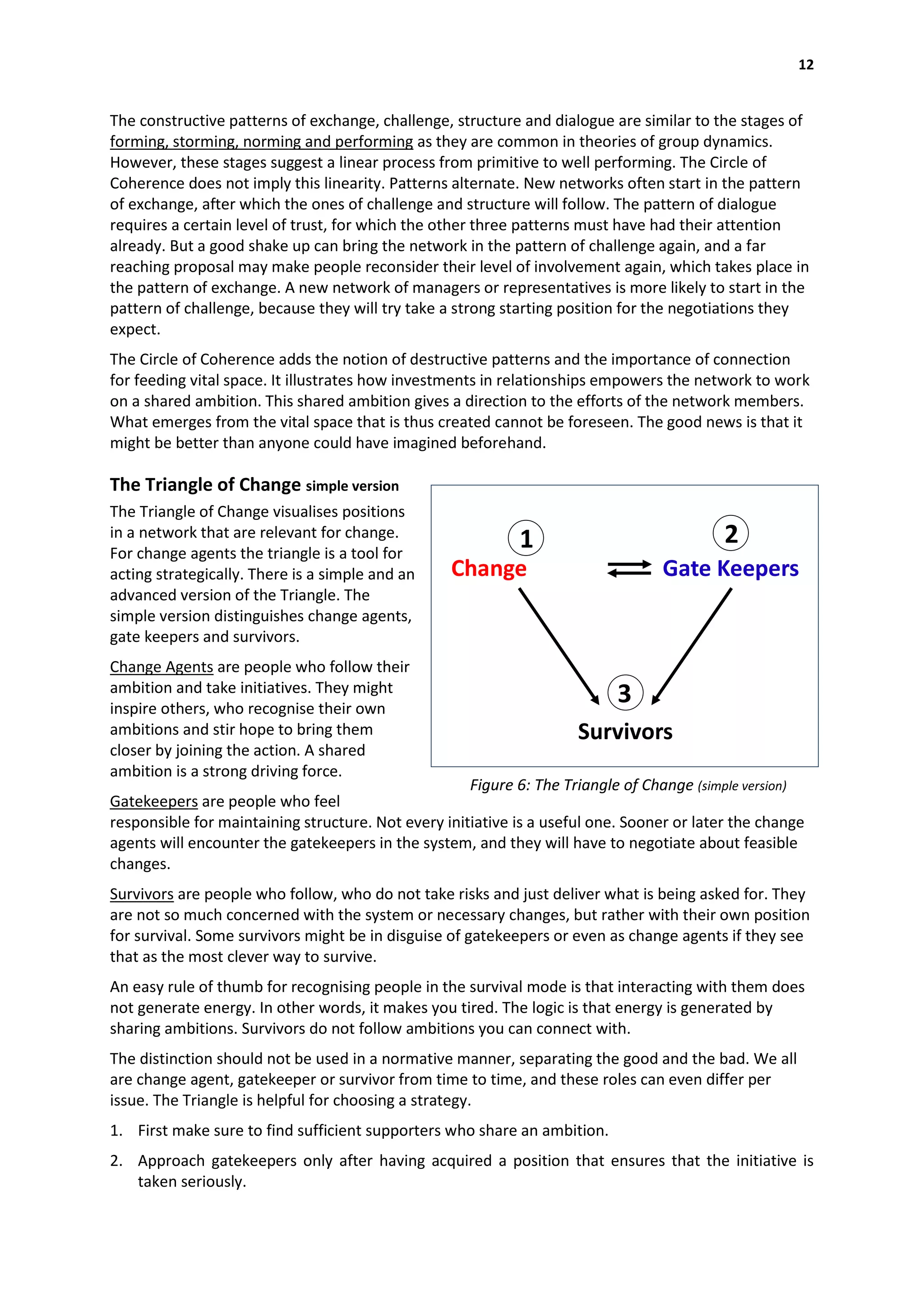 12


The constructive patterns of exchange, challenge, structure and dialogue are similar to the stages of
forming, storming, norming and performing as they are common in theories of group dynamics.
However, these stages suggest a linear process from primitive to well performing. The Circle of
Coherence does not imply this linearity. Patterns alternate. New networks often start in the pattern
of exchange, after which the ones of challenge and structure will follow. The pattern of dialogue
requires a certain level of trust, for which the other three patterns must have had their attention
already. But a good shake up can bring the network in the pattern of challenge again, and a far
reaching proposal may make people reconsider their level of involvement again, which takes place in
the pattern of exchange. A new network of managers or representatives is more likely to start in the
pattern of challenge, because they will try take a strong starting position for the negotiations they
expect.
The Circle of Coherence adds the notion of destructive patterns and the importance of connection
for feeding vital space. It illustrates how investments in relationships empowers the network to work
on a shared ambition. This shared ambition gives a direction to the efforts of the network members.
What emerges from the vital space that is thus created cannot be foreseen. The good news is that it
might be better than anyone could have imagined beforehand.

The Triangle of Change simple version
The Triangle of Change visualises positions
in a network that are relevant for change.
                                                            1                              2
For change agents the triangle is a tool for
acting strategically. There is a simple and an    Change                         Gate Keepers
advanced version of the Triangle. The
simple version distinguishes change agents,
gate keepers and survivors.
Change Agents are people who follow their
ambition and take initiatives. They might
inspire others, who recognise their own
                                                                           3
ambitions and stir hope to bring them                                Survivors
closer by joining the action. A shared
ambition is a strong driving force.
                                                     Figure 6: The Triangle of Change (simple version)
Gatekeepers are people who feel
responsible for maintaining structure. Not every initiative is a useful one. Sooner or later the change
agents will encounter the gatekeepers in the system, and they will have to negotiate about feasible
changes.
Survivors are people who follow, who do not take risks and just deliver what is being asked for. They
are not so much concerned with the system or necessary changes, but rather with their own position
for survival. Some survivors might be in disguise of gatekeepers or even as change agents if they see
that as the most clever way to survive.
An easy rule of thumb for recognising people in the survival mode is that interacting with them does
not generate energy. In other words, it makes you tired. The logic is that energy is generated by
sharing ambitions. Survivors do not follow ambitions you can connect with.
The distinction should not be used in a normative manner, separating the good and the bad. We all
are change agent, gatekeeper or survivor from time to time, and these roles can even differ per
issue. The Triangle is helpful for choosing a strategy.
1. First make sure to find sufficient supporters who share an ambition.
2. Approach gatekeepers only after having acquired a position that ensures that the initiative is
   taken seriously.
 