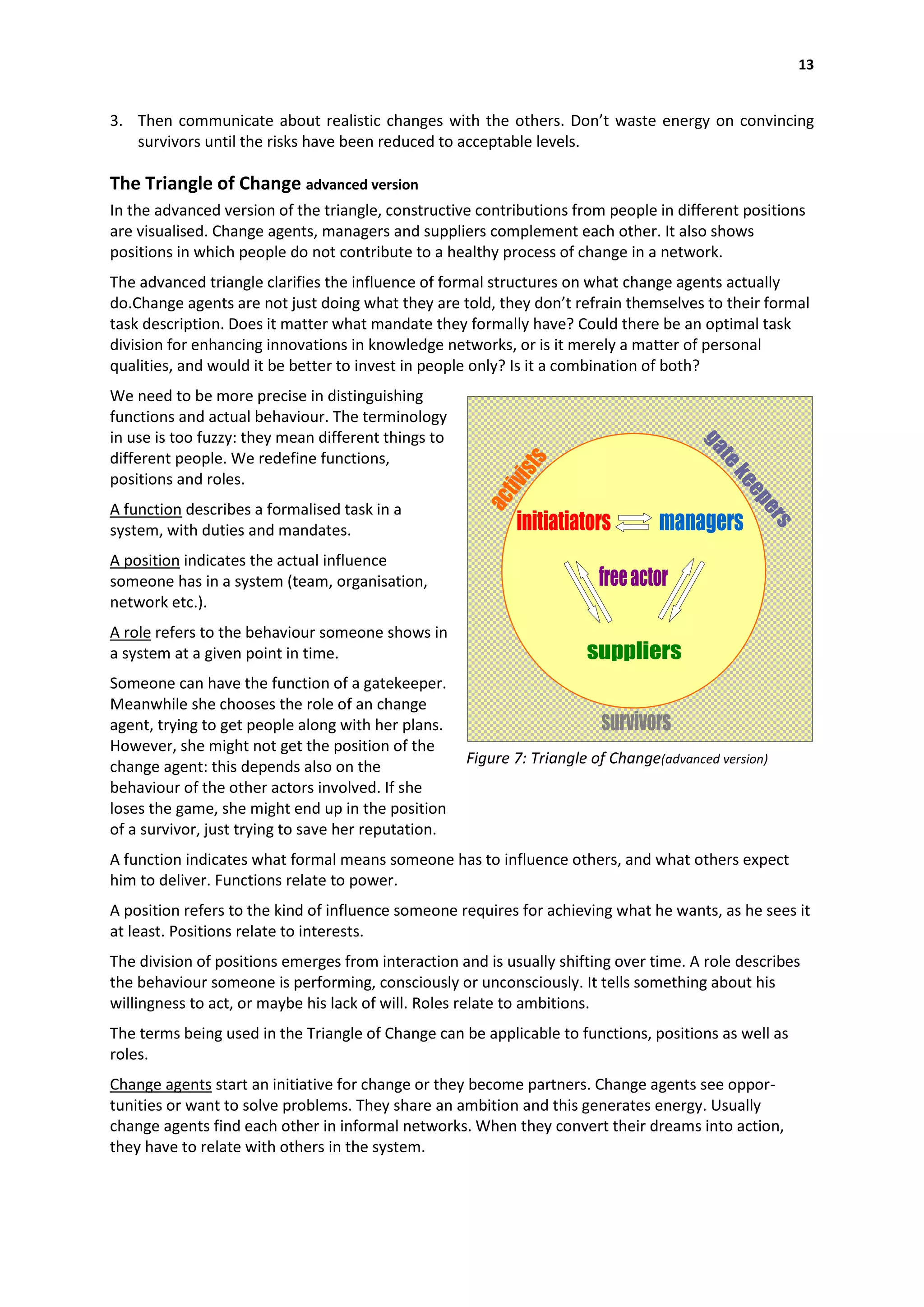 13


3. Then communicate about realistic changes with the others. Don’t waste energy on convincing
   survivors until the risks have been reduced to acceptable levels.

The Triangle of Change advanced version
In the advanced version of the triangle, constructive contributions from people in different positions
are visualised. Change agents, managers and suppliers complement each other. It also shows
positions in which people do not contribute to a healthy process of change in a network.
The advanced triangle clarifies the influence of formal structures on what change agents actually
do.Change agents are not just doing what they are told, they don’t refrain themselves to their formal
task description. Does it matter what mandate they formally have? Could there be an optimal task
division for enhancing innovations in knowledge networks, or is it merely a matter of personal
qualities, and would it be better to invest in people only? Is it a combination of both?
We need to be more precise in distinguishing
functions and actual behaviour. The terminology
in use is too fuzzy: they mean different things to
different people. We redefine functions,
positions and roles.
A function describes a formalised task in a
system, with duties and mandates.
A position indicates the actual influence
someone has in a system (team, organisation,
network etc.).
A role refers to the behaviour someone shows in
a system at a given point in time.
Someone can have the function of a gatekeeper.
Meanwhile she chooses the role of an change
agent, trying to get people along with her plans.
However, she might not get the position of the
change agent: this depends also on the               Figure 7: Triangle of Change(advanced version)
behaviour of the other actors involved. If she
loses the game, she might end up in the position
of a survivor, just trying to save her reputation.
A function indicates what formal means someone has to influence others, and what others expect
him to deliver. Functions relate to power.
A position refers to the kind of influence someone requires for achieving what he wants, as he sees it
at least. Positions relate to interests.
The division of positions emerges from interaction and is usually shifting over time. A role describes
the behaviour someone is performing, consciously or unconsciously. It tells something about his
willingness to act, or maybe his lack of will. Roles relate to ambitions.
The terms being used in the Triangle of Change can be applicable to functions, positions as well as
roles.
Change agents start an initiative for change or they become partners. Change agents see oppor-
tunities or want to solve problems. They share an ambition and this generates energy. Usually
change agents find each other in informal networks. When they convert their dreams into action,
they have to relate with others in the system.
 