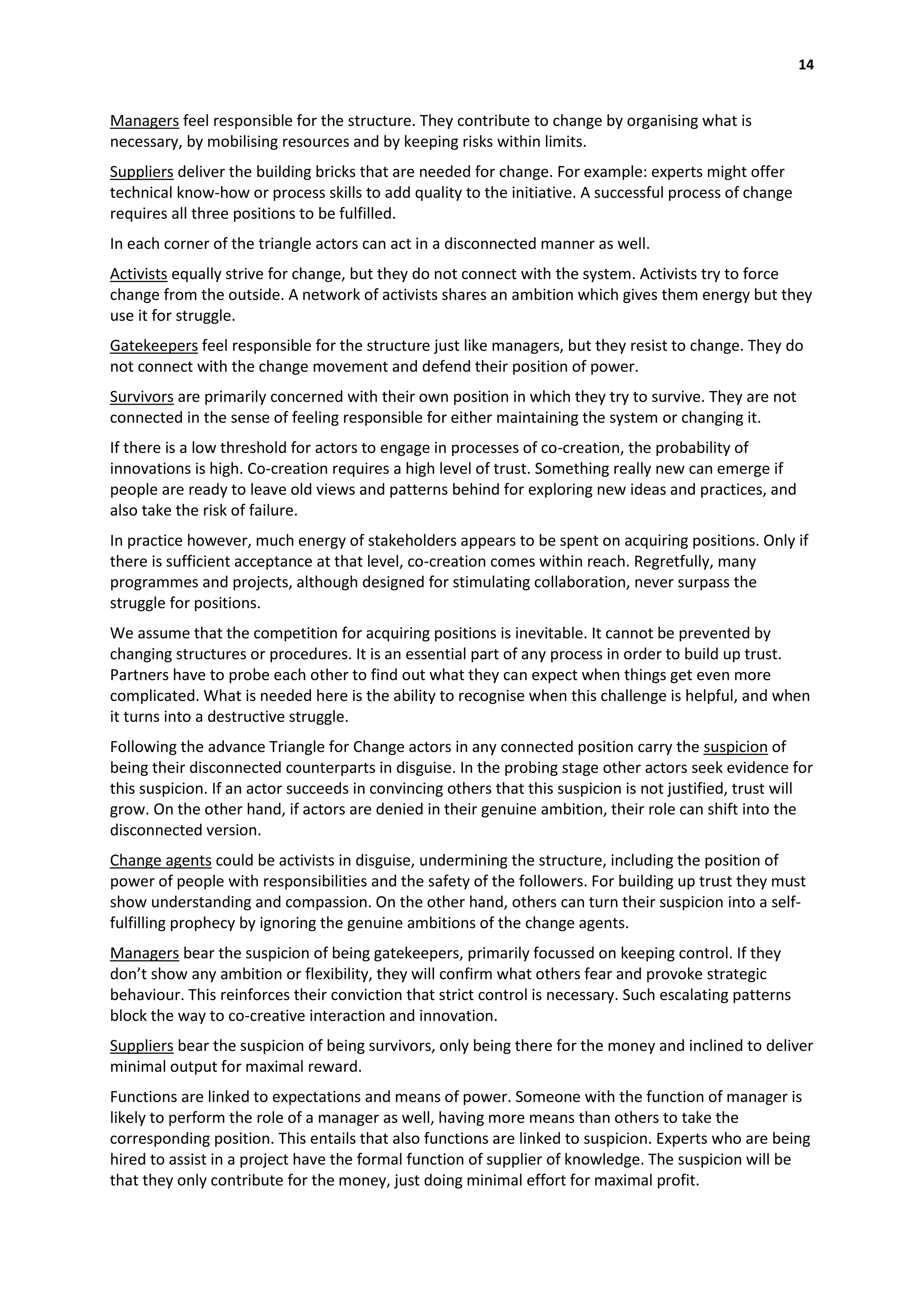 14


Managers feel responsible for the structure. They contribute to change by organising what is
necessary, by mobilising resources and by keeping risks within limits.
Suppliers deliver the building bricks that are needed for change. For example: experts might offer
technical know-how or process skills to add quality to the initiative. A successful process of change
requires all three positions to be fulfilled.
In each corner of the triangle actors can act in a disconnected manner as well.
Activists equally strive for change, but they do not connect with the system. Activists try to force
change from the outside. A network of activists shares an ambition which gives them energy but they
use it for struggle.
Gatekeepers feel responsible for the structure just like managers, but they resist to change. They do
not connect with the change movement and defend their position of power.
Survivors are primarily concerned with their own position in which they try to survive. They are not
connected in the sense of feeling responsible for either maintaining the system or changing it.
If there is a low threshold for actors to engage in processes of co-creation, the probability of
innovations is high. Co-creation requires a high level of trust. Something really new can emerge if
people are ready to leave old views and patterns behind for exploring new ideas and practices, and
also take the risk of failure.
In practice however, much energy of stakeholders appears to be spent on acquiring positions. Only if
there is sufficient acceptance at that level, co-creation comes within reach. Regretfully, many
programmes and projects, although designed for stimulating collaboration, never surpass the
struggle for positions.
We assume that the competition for acquiring positions is inevitable. It cannot be prevented by
changing structures or procedures. It is an essential part of any process in order to build up trust.
Partners have to probe each other to find out what they can expect when things get even more
complicated. What is needed here is the ability to recognise when this challenge is helpful, and when
it turns into a destructive struggle.
Following the advance Triangle for Change actors in any connected position carry the suspicion of
being their disconnected counterparts in disguise. In the probing stage other actors seek evidence for
this suspicion. If an actor succeeds in convincing others that this suspicion is not justified, trust will
grow. On the other hand, if actors are denied in their genuine ambition, their role can shift into the
disconnected version.
Change agents could be activists in disguise, undermining the structure, including the position of
power of people with responsibilities and the safety of the followers. For building up trust they must
show understanding and compassion. On the other hand, others can turn their suspicion into a self-
fulfilling prophecy by ignoring the genuine ambitions of the change agents.
Managers bear the suspicion of being gatekeepers, primarily focussed on keeping control. If they
don’t show any ambition or flexibility, they will confirm what others fear and provoke strategic
behaviour. This reinforces their conviction that strict control is necessary. Such escalating patterns
block the way to co-creative interaction and innovation.
Suppliers bear the suspicion of being survivors, only being there for the money and inclined to deliver
minimal output for maximal reward.
Functions are linked to expectations and means of power. Someone with the function of manager is
likely to perform the role of a manager as well, having more means than others to take the
corresponding position. This entails that also functions are linked to suspicion. Experts who are being
hired to assist in a project have the formal function of supplier of knowledge. The suspicion will be
that they only contribute for the money, just doing minimal effort for maximal profit.
 