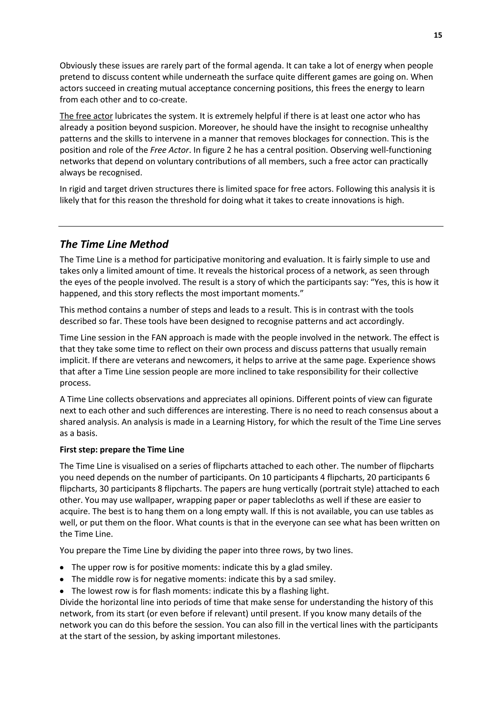 15


Obviously these issues are rarely part of the formal agenda. It can take a lot of energy when people
pretend to discuss content while underneath the surface quite different games are going on. When
actors succeed in creating mutual acceptance concerning positions, this frees the energy to learn
from each other and to co-create.
The free actor lubricates the system. It is extremely helpful if there is at least one actor who has
already a position beyond suspicion. Moreover, he should have the insight to recognise unhealthy
patterns and the skills to intervene in a manner that removes blockages for connection. This is the
position and role of the Free Actor. In figure 2 he has a central position. Observing well-functioning
networks that depend on voluntary contributions of all members, such a free actor can practically
always be recognised.
In rigid and target driven structures there is limited space for free actors. Following this analysis it is
likely that for this reason the threshold for doing what it takes to create innovations is high.



The Time Line Method
The Time Line is a method for participative monitoring and evaluation. It is fairly simple to use and
takes only a limited amount of time. It reveals the historical process of a network, as seen through
the eyes of the people involved. The result is a story of which the participants say: “Yes, this is how it
happened, and this story reflects the most important moments.”
This method contains a number of steps and leads to a result. This is in contrast with the tools
described so far. These tools have been designed to recognise patterns and act accordingly.
Time Line session in the FAN approach is made with the people involved in the network. The effect is
that they take some time to reflect on their own process and discuss patterns that usually remain
implicit. If there are veterans and newcomers, it helps to arrive at the same page. Experience shows
that after a Time Line session people are more inclined to take responsibility for their collective
process.
A Time Line collects observations and appreciates all opinions. Different points of view can figurate
next to each other and such differences are interesting. There is no need to reach consensus about a
shared analysis. An analysis is made in a Learning History, for which the result of the Time Line serves
as a basis.
First step: prepare the Time Line
The Time Line is visualised on a series of flipcharts attached to each other. The number of flipcharts
you need depends on the number of participants. On 10 participants 4 flipcharts, 20 participants 6
flipcharts, 30 participants 8 flipcharts. The papers are hung vertically (portrait style) attached to each
other. You may use wallpaper, wrapping paper or paper tablecloths as well if these are easier to
acquire. The best is to hang them on a long empty wall. If this is not available, you can use tables as
well, or put them on the floor. What counts is that in the everyone can see what has been written on
the Time Line.
You prepare the Time Line by dividing the paper into three rows, by two lines.
    The upper row is for positive moments: indicate this by a glad smiley.
    The middle row is for negative moments: indicate this by a sad smiley.
    The lowest row is for flash moments: indicate this by a flashing light.
Divide the horizontal line into periods of time that make sense for understanding the history of this
network, from its start (or even before if relevant) until present. If you know many details of the
network you can do this before the session. You can also fill in the vertical lines with the participants
at the start of the session, by asking important milestones.
 