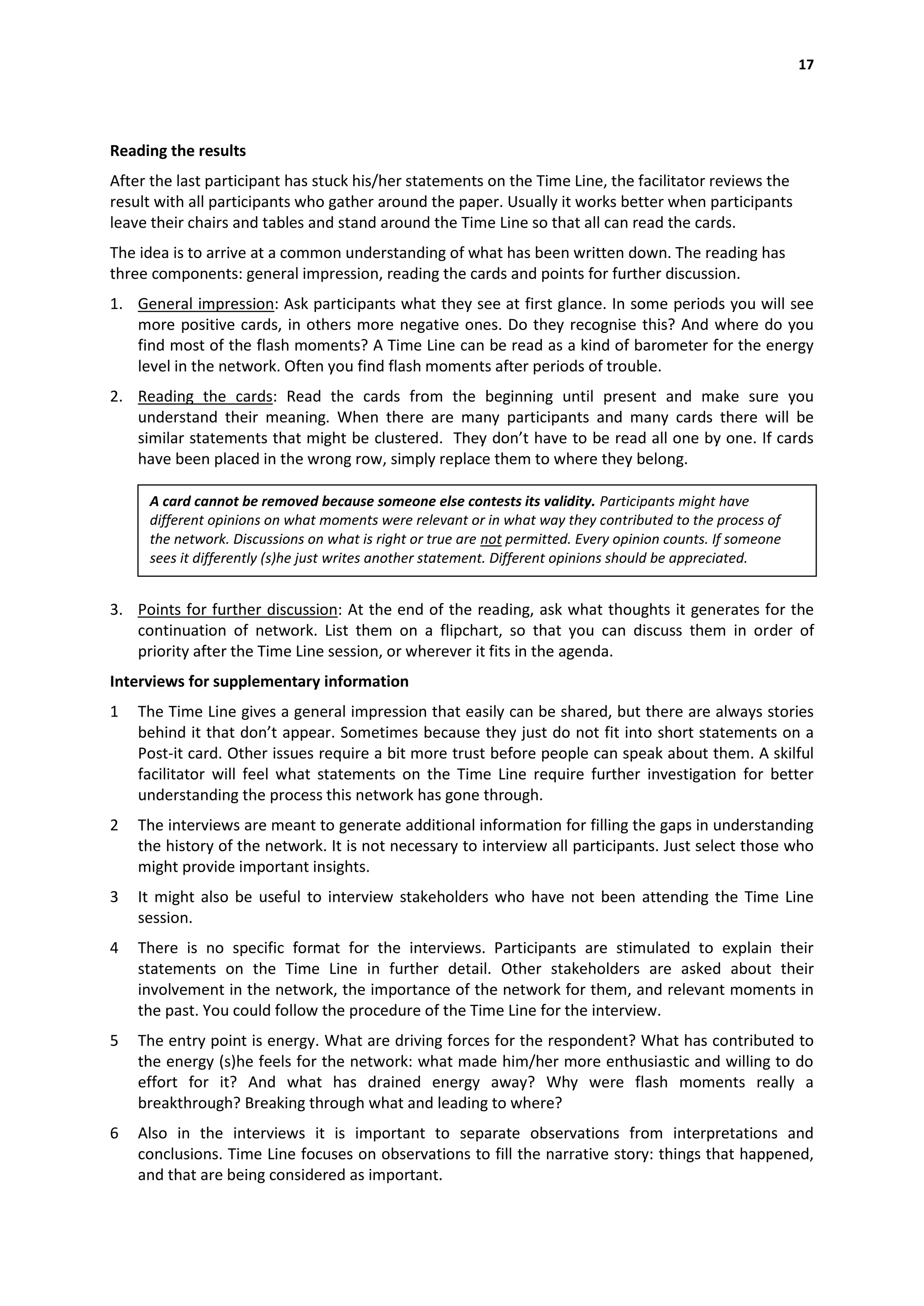17




Reading the results
After the last participant has stuck his/her statements on the Time Line, the facilitator reviews the
result with all participants who gather around the paper. Usually it works better when participants
leave their chairs and tables and stand around the Time Line so that all can read the cards.
The idea is to arrive at a common understanding of what has been written down. The reading has
three components: general impression, reading the cards and points for further discussion.
1. General impression: Ask participants what they see at first glance. In some periods you will see
   more positive cards, in others more negative ones. Do they recognise this? And where do you
   find most of the flash moments? A Time Line can be read as a kind of barometer for the energy
   level in the network. Often you find flash moments after periods of trouble.
2. Reading the cards: Read the cards from the beginning until present and make sure you
   understand their meaning. When there are many participants and many cards there will be
   similar statements that might be clustered. They don’t have to be read all one by one. If cards
   have been placed in the wrong row, simply replace them to where they belong.

     A card cannot be removed because someone else contests its validity. Participants might have
     different opinions on what moments were relevant or in what way they contributed to the process of
     the network. Discussions on what is right or true are not permitted. Every opinion counts. If someone
     sees it differently (s)he just writes another statement. Different opinions should be appreciated.


3. Points for further discussion: At the end of the reading, ask what thoughts it generates for the
   continuation of network. List them on a flipchart, so that you can discuss them in order of
   priority after the Time Line session, or wherever it fits in the agenda.
Interviews for supplementary information
1   The Time Line gives a general impression that easily can be shared, but there are always stories
    behind it that don’t appear. Sometimes because they just do not fit into short statements on a
    Post-it card. Other issues require a bit more trust before people can speak about them. A skilful
    facilitator will feel what statements on the Time Line require further investigation for better
    understanding the process this network has gone through.
2   The interviews are meant to generate additional information for filling the gaps in understanding
    the history of the network. It is not necessary to interview all participants. Just select those who
    might provide important insights.
3   It might also be useful to interview stakeholders who have not been attending the Time Line
    session.
4   There is no specific format for the interviews. Participants are stimulated to explain their
    statements on the Time Line in further detail. Other stakeholders are asked about their
    involvement in the network, the importance of the network for them, and relevant moments in
    the past. You could follow the procedure of the Time Line for the interview.
5   The entry point is energy. What are driving forces for the respondent? What has contributed to
    the energy (s)he feels for the network: what made him/her more enthusiastic and willing to do
    effort for it? And what has drained energy away? Why were flash moments really a
    breakthrough? Breaking through what and leading to where?
6   Also in the interviews it is important to separate observations from interpretations and
    conclusions. Time Line focuses on observations to fill the narrative story: things that happened,
    and that are being considered as important.
 