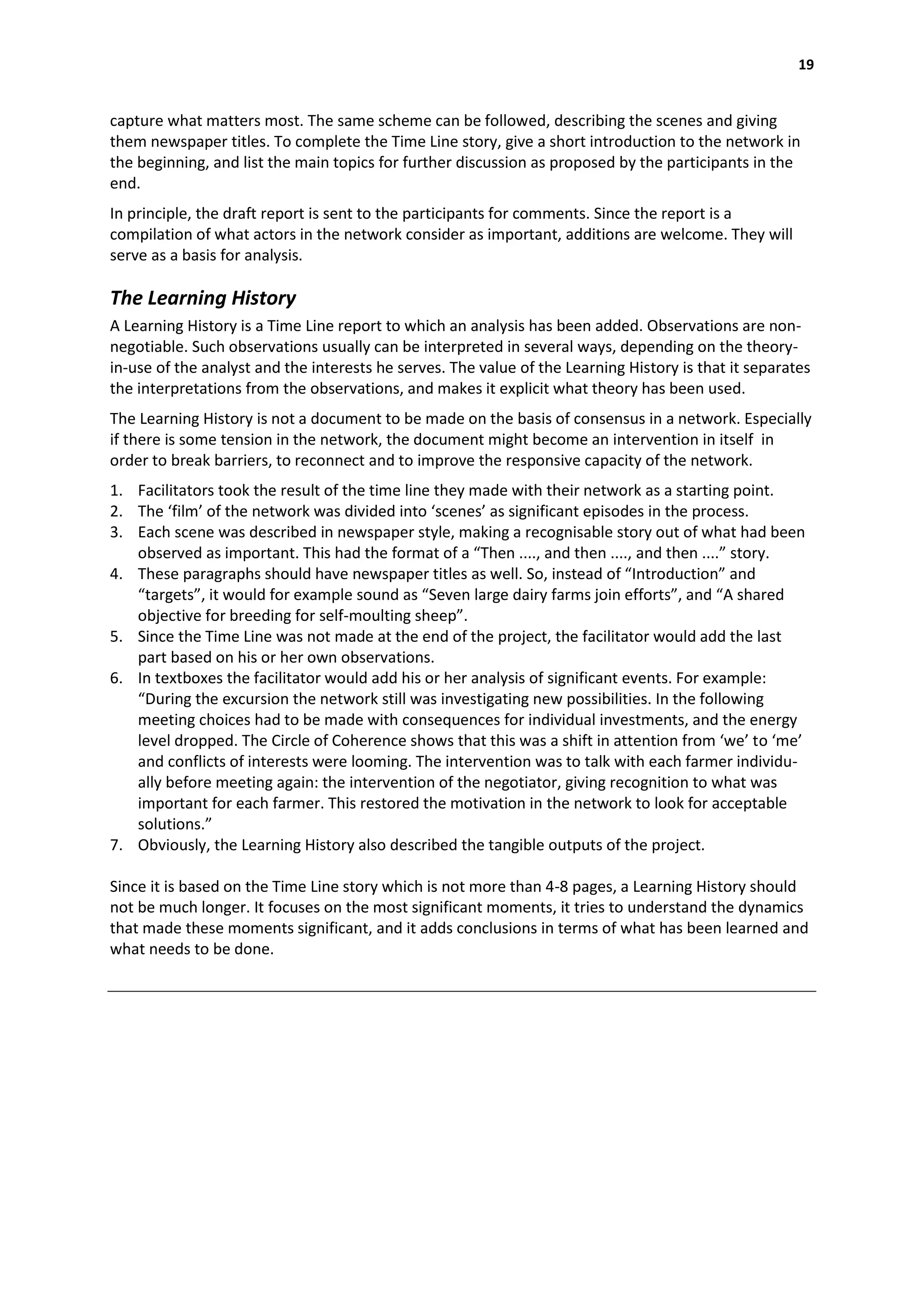 19


capture what matters most. The same scheme can be followed, describing the scenes and giving
them newspaper titles. To complete the Time Line story, give a short introduction to the network in
the beginning, and list the main topics for further discussion as proposed by the participants in the
end.
In principle, the draft report is sent to the participants for comments. Since the report is a
compilation of what actors in the network consider as important, additions are welcome. They will
serve as a basis for analysis.

The Learning History
A Learning History is a Time Line report to which an analysis has been added. Observations are non-
negotiable. Such observations usually can be interpreted in several ways, depending on the theory-
in-use of the analyst and the interests he serves. The value of the Learning History is that it separates
the interpretations from the observations, and makes it explicit what theory has been used.
The Learning History is not a document to be made on the basis of consensus in a network. Especially
if there is some tension in the network, the document might become an intervention in itself in
order to break barriers, to reconnect and to improve the responsive capacity of the network.
1. Facilitators took the result of the time line they made with their network as a starting point.
2. The ‘film’ of the network was divided into ‘scenes’ as significant episodes in the process.
3. Each scene was described in newspaper style, making a recognisable story out of what had been
   observed as important. This had the format of a “Then ...., and then ...., and then ....” story.
4. These paragraphs should have newspaper titles as well. So, instead of “Introduction” and
   “targets”, it would for example sound as “Seven large dairy farms join efforts”, and “A shared
   objective for breeding for self-moulting sheep”.
5. Since the Time Line was not made at the end of the project, the facilitator would add the last
   part based on his or her own observations.
6. In textboxes the facilitator would add his or her analysis of significant events. For example:
   “During the excursion the network still was investigating new possibilities. In the following
   meeting choices had to be made with consequences for individual investments, and the energy
   level dropped. The Circle of Coherence shows that this was a shift in attention from ‘we’ to ‘me’
   and conflicts of interests were looming. The intervention was to talk with each farmer individu-
   ally before meeting again: the intervention of the negotiator, giving recognition to what was
   important for each farmer. This restored the motivation in the network to look for acceptable
   solutions.”
7. Obviously, the Learning History also described the tangible outputs of the project.

Since it is based on the Time Line story which is not more than 4-8 pages, a Learning History should
not be much longer. It focuses on the most significant moments, it tries to understand the dynamics
that made these moments significant, and it adds conclusions in terms of what has been learned and
what needs to be done.
 