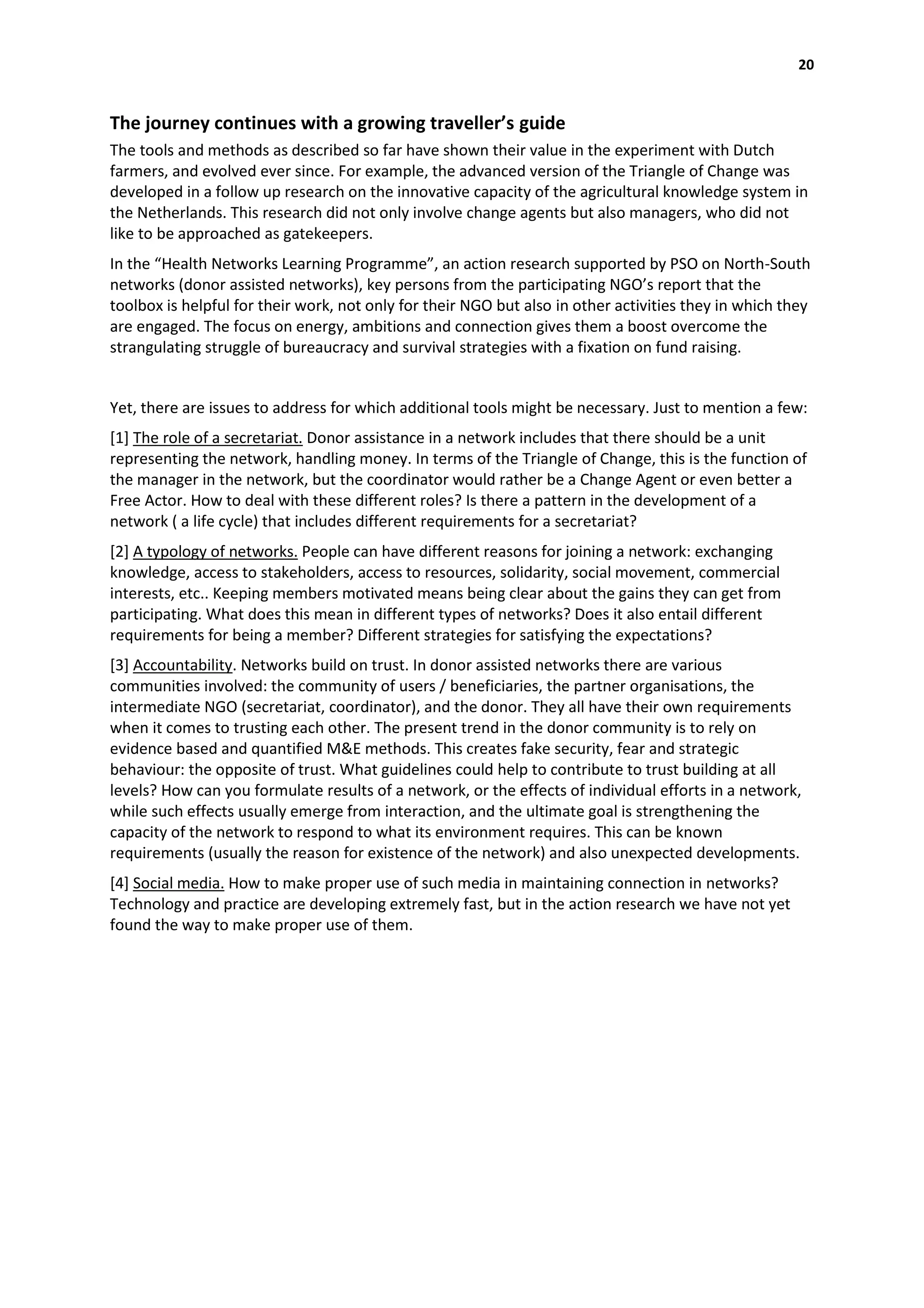 20


The journey continues with a growing traveller’s guide
The tools and methods as described so far have shown their value in the experiment with Dutch
farmers, and evolved ever since. For example, the advanced version of the Triangle of Change was
developed in a follow up research on the innovative capacity of the agricultural knowledge system in
the Netherlands. This research did not only involve change agents but also managers, who did not
like to be approached as gatekeepers.
In the “Health Networks Learning Programme”, an action research supported by PSO on North-South
networks (donor assisted networks), key persons from the participating NGO’s report that the
toolbox is helpful for their work, not only for their NGO but also in other activities they in which they
are engaged. The focus on energy, ambitions and connection gives them a boost overcome the
strangulating struggle of bureaucracy and survival strategies with a fixation on fund raising.


Yet, there are issues to address for which additional tools might be necessary. Just to mention a few:
[1] The role of a secretariat. Donor assistance in a network includes that there should be a unit
representing the network, handling money. In terms of the Triangle of Change, this is the function of
the manager in the network, but the coordinator would rather be a Change Agent or even better a
Free Actor. How to deal with these different roles? Is there a pattern in the development of a
network ( a life cycle) that includes different requirements for a secretariat?
[2] A typology of networks. People can have different reasons for joining a network: exchanging
knowledge, access to stakeholders, access to resources, solidarity, social movement, commercial
interests, etc.. Keeping members motivated means being clear about the gains they can get from
participating. What does this mean in different types of networks? Does it also entail different
requirements for being a member? Different strategies for satisfying the expectations?
[3] Accountability. Networks build on trust. In donor assisted networks there are various
communities involved: the community of users / beneficiaries, the partner organisations, the
intermediate NGO (secretariat, coordinator), and the donor. They all have their own requirements
when it comes to trusting each other. The present trend in the donor community is to rely on
evidence based and quantified M&E methods. This creates fake security, fear and strategic
behaviour: the opposite of trust. What guidelines could help to contribute to trust building at all
levels? How can you formulate results of a network, or the effects of individual efforts in a network,
while such effects usually emerge from interaction, and the ultimate goal is strengthening the
capacity of the network to respond to what its environment requires. This can be known
requirements (usually the reason for existence of the network) and also unexpected developments.
[4] Social media. How to make proper use of such media in maintaining connection in networks?
Technology and practice are developing extremely fast, but in the action research we have not yet
found the way to make proper use of them.
 
