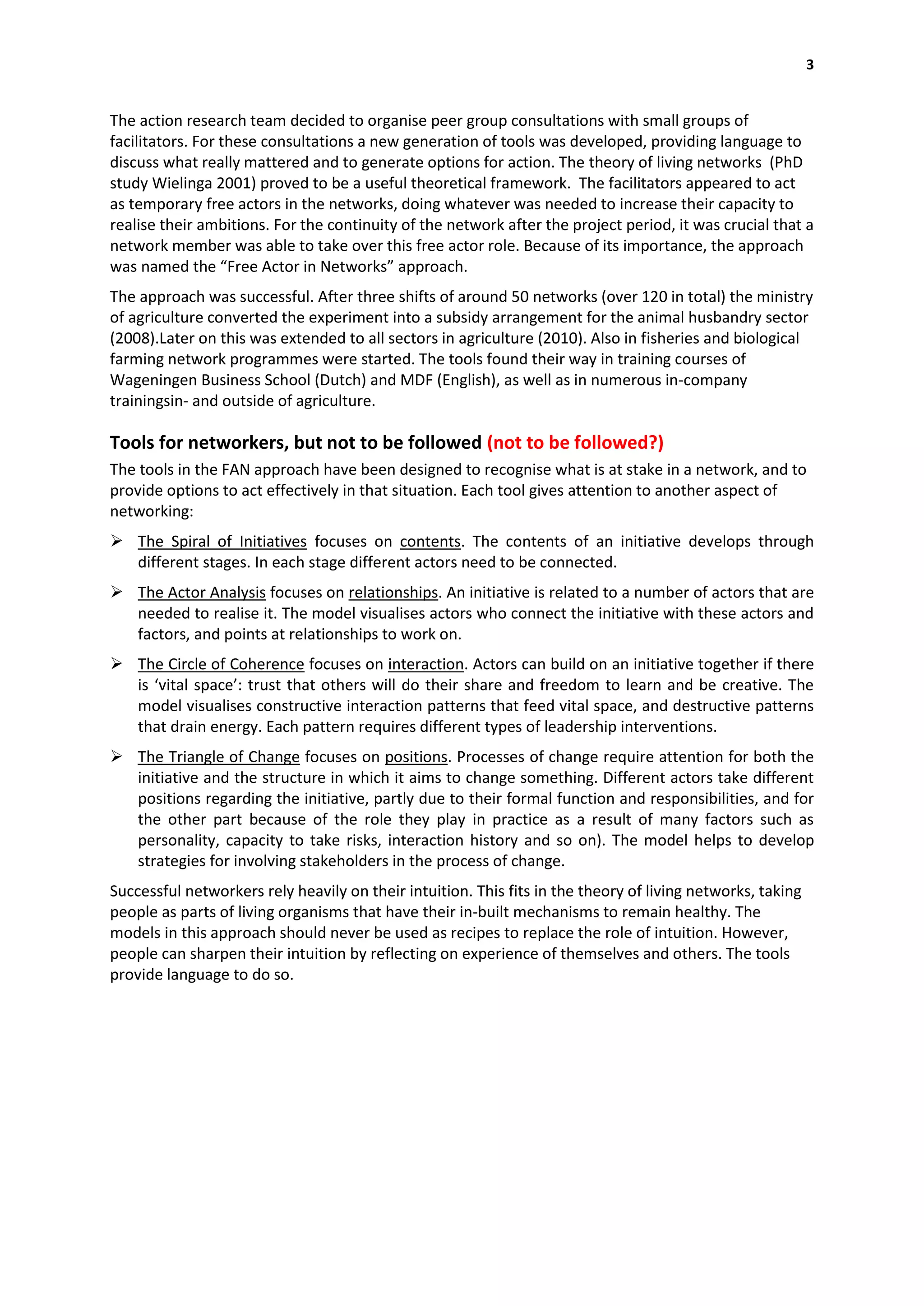 3


The action research team decided to organise peer group consultations with small groups of
facilitators. For these consultations a new generation of tools was developed, providing language to
discuss what really mattered and to generate options for action. The theory of living networks (PhD
study Wielinga 2001) proved to be a useful theoretical framework. The facilitators appeared to act
as temporary free actors in the networks, doing whatever was needed to increase their capacity to
realise their ambitions. For the continuity of the network after the project period, it was crucial that a
network member was able to take over this free actor role. Because of its importance, the approach
was named the “Free Actor in Networks” approach.
The approach was successful. After three shifts of around 50 networks (over 120 in total) the ministry
of agriculture converted the experiment into a subsidy arrangement for the animal husbandry sector
(2008).Later on this was extended to all sectors in agriculture (2010). Also in fisheries and biological
farming network programmes were started. The tools found their way in training courses of
Wageningen Business School (Dutch) and MDF (English), as well as in numerous in-company
trainingsin- and outside of agriculture.

Tools for networkers, but not to be followed (not to be followed?)
The tools in the FAN approach have been designed to recognise what is at stake in a network, and to
provide options to act effectively in that situation. Each tool gives attention to another aspect of
networking:
 The Spiral of Initiatives focuses on contents. The contents of an initiative develops through
  different stages. In each stage different actors need to be connected.
 The Actor Analysis focuses on relationships. An initiative is related to a number of actors that are
  needed to realise it. The model visualises actors who connect the initiative with these actors and
  factors, and points at relationships to work on.
 The Circle of Coherence focuses on interaction. Actors can build on an initiative together if there
  is ‘vital space’: trust that others will do their share and freedom to learn and be creative. The
  model visualises constructive interaction patterns that feed vital space, and destructive patterns
  that drain energy. Each pattern requires different types of leadership interventions.
 The Triangle of Change focuses on positions. Processes of change require attention for both the
  initiative and the structure in which it aims to change something. Different actors take different
  positions regarding the initiative, partly due to their formal function and responsibilities, and for
  the other part because of the role they play in practice as a result of many factors such as
  personality, capacity to take risks, interaction history and so on). The model helps to develop
  strategies for involving stakeholders in the process of change.
Successful networkers rely heavily on their intuition. This fits in the theory of living networks, taking
people as parts of living organisms that have their in-built mechanisms to remain healthy. The
models in this approach should never be used as recipes to replace the role of intuition. However,
people can sharpen their intuition by reflecting on experience of themselves and others. The tools
provide language to do so.
 