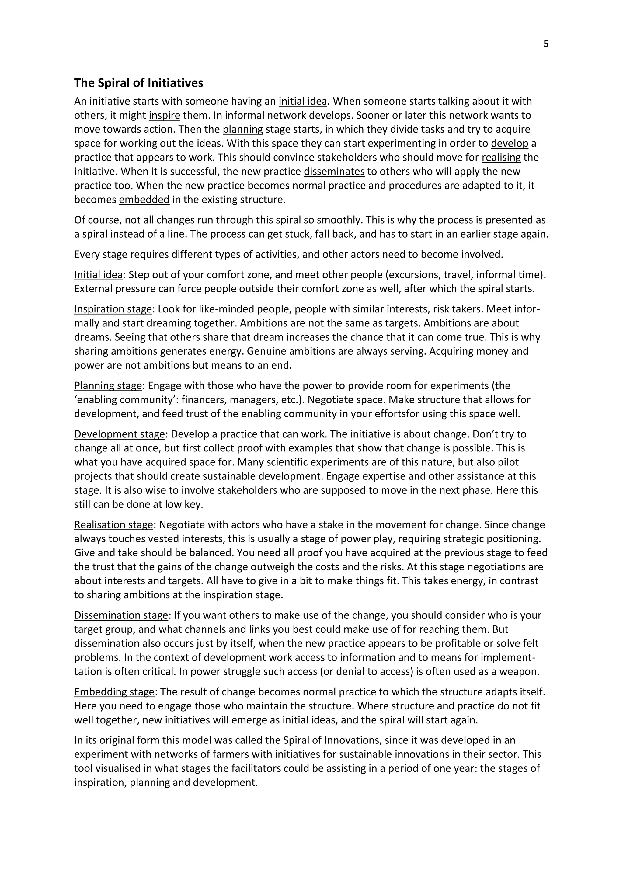 5


The Spiral of Initiatives
An initiative starts with someone having an initial idea. When someone starts talking about it with
others, it might inspire them. In informal network develops. Sooner or later this network wants to
move towards action. Then the planning stage starts, in which they divide tasks and try to acquire
space for working out the ideas. With this space they can start experimenting in order to develop a
practice that appears to work. This should convince stakeholders who should move for realising the
initiative. When it is successful, the new practice disseminates to others who will apply the new
practice too. When the new practice becomes normal practice and procedures are adapted to it, it
becomes embedded in the existing structure.
Of course, not all changes run through this spiral so smoothly. This is why the process is presented as
a spiral instead of a line. The process can get stuck, fall back, and has to start in an earlier stage again.
Every stage requires different types of activities, and other actors need to become involved.
Initial idea: Step out of your comfort zone, and meet other people (excursions, travel, informal time).
External pressure can force people outside their comfort zone as well, after which the spiral starts.
Inspiration stage: Look for like-minded people, people with similar interests, risk takers. Meet infor-
mally and start dreaming together. Ambitions are not the same as targets. Ambitions are about
dreams. Seeing that others share that dream increases the chance that it can come true. This is why
sharing ambitions generates energy. Genuine ambitions are always serving. Acquiring money and
power are not ambitions but means to an end.
Planning stage: Engage with those who have the power to provide room for experiments (the
‘enabling community’: financers, managers, etc.). Negotiate space. Make structure that allows for
development, and feed trust of the enabling community in your effortsfor using this space well.
Development stage: Develop a practice that can work. The initiative is about change. Don’t try to
change all at once, but first collect proof with examples that show that change is possible. This is
what you have acquired space for. Many scientific experiments are of this nature, but also pilot
projects that should create sustainable development. Engage expertise and other assistance at this
stage. It is also wise to involve stakeholders who are supposed to move in the next phase. Here this
still can be done at low key.
Realisation stage: Negotiate with actors who have a stake in the movement for change. Since change
always touches vested interests, this is usually a stage of power play, requiring strategic positioning.
Give and take should be balanced. You need all proof you have acquired at the previous stage to feed
the trust that the gains of the change outweigh the costs and the risks. At this stage negotiations are
about interests and targets. All have to give in a bit to make things fit. This takes energy, in contrast
to sharing ambitions at the inspiration stage.
Dissemination stage: If you want others to make use of the change, you should consider who is your
target group, and what channels and links you best could make use of for reaching them. But
dissemination also occurs just by itself, when the new practice appears to be profitable or solve felt
problems. In the context of development work access to information and to means for implement-
tation is often critical. In power struggle such access (or denial to access) is often used as a weapon.
Embedding stage: The result of change becomes normal practice to which the structure adapts itself.
Here you need to engage those who maintain the structure. Where structure and practice do not fit
well together, new initiatives will emerge as initial ideas, and the spiral will start again.
In its original form this model was called the Spiral of Innovations, since it was developed in an
experiment with networks of farmers with initiatives for sustainable innovations in their sector. This
tool visualised in what stages the facilitators could be assisting in a period of one year: the stages of
inspiration, planning and development.
 