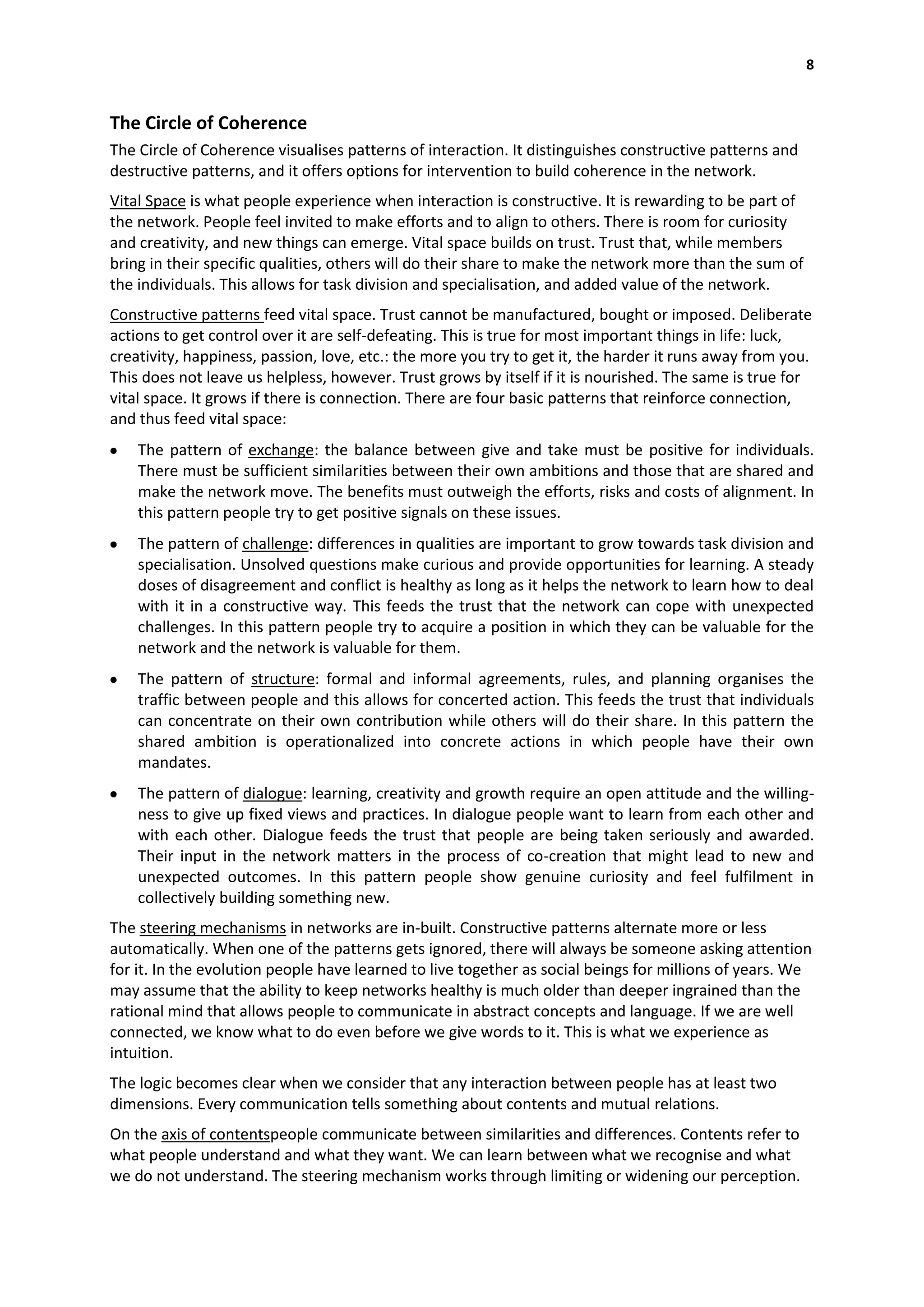 8


The Circle of Coherence
The Circle of Coherence visualises patterns of interaction. It distinguishes constructive patterns and
destructive patterns, and it offers options for intervention to build coherence in the network.
Vital Space is what people experience when interaction is constructive. It is rewarding to be part of
the network. People feel invited to make efforts and to align to others. There is room for curiosity
and creativity, and new things can emerge. Vital space builds on trust. Trust that, while members
bring in their specific qualities, others will do their share to make the network more than the sum of
the individuals. This allows for task division and specialisation, and added value of the network.
Constructive patterns feed vital space. Trust cannot be manufactured, bought or imposed. Deliberate
actions to get control over it are self-defeating. This is true for most important things in life: luck,
creativity, happiness, passion, love, etc.: the more you try to get it, the harder it runs away from you.
This does not leave us helpless, however. Trust grows by itself if it is nourished. The same is true for
vital space. It grows if there is connection. There are four basic patterns that reinforce connection,
and thus feed vital space:
    The pattern of exchange: the balance between give and take must be positive for individuals.
    There must be sufficient similarities between their own ambitions and those that are shared and
    make the network move. The benefits must outweigh the efforts, risks and costs of alignment. In
    this pattern people try to get positive signals on these issues.
    The pattern of challenge: differences in qualities are important to grow towards task division and
    specialisation. Unsolved questions make curious and provide opportunities for learning. A steady
    doses of disagreement and conflict is healthy as long as it helps the network to learn how to deal
    with it in a constructive way. This feeds the trust that the network can cope with unexpected
    challenges. In this pattern people try to acquire a position in which they can be valuable for the
    network and the network is valuable for them.
    The pattern of structure: formal and informal agreements, rules, and planning organises the
    traffic between people and this allows for concerted action. This feeds the trust that individuals
    can concentrate on their own contribution while others will do their share. In this pattern the
    shared ambition is operationalized into concrete actions in which people have their own
    mandates.
    The pattern of dialogue: learning, creativity and growth require an open attitude and the willing-
    ness to give up fixed views and practices. In dialogue people want to learn from each other and
    with each other. Dialogue feeds the trust that people are being taken seriously and awarded.
    Their input in the network matters in the process of co-creation that might lead to new and
    unexpected outcomes. In this pattern people show genuine curiosity and feel fulfilment in
    collectively building something new.
The steering mechanisms in networks are in-built. Constructive patterns alternate more or less
automatically. When one of the patterns gets ignored, there will always be someone asking attention
for it. In the evolution people have learned to live together as social beings for millions of years. We
may assume that the ability to keep networks healthy is much older than deeper ingrained than the
rational mind that allows people to communicate in abstract concepts and language. If we are well
connected, we know what to do even before we give words to it. This is what we experience as
intuition.
The logic becomes clear when we consider that any interaction between people has at least two
dimensions. Every communication tells something about contents and mutual relations.
On the axis of contentspeople communicate between similarities and differences. Contents refer to
what people understand and what they want. We can learn between what we recognise and what
we do not understand. The steering mechanism works through limiting or widening our perception.
 