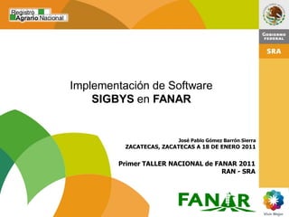 Implementación de Software
    SIGBYS en FANAR


                         José Pablo Gómez Barrón Sierra
          ZACATECAS, ZACATECAS A 18 DE ENERO 2011


        Primer TALLER NACIONAL de FANAR 2011
                                    RAN - SRA




                                                          1
 