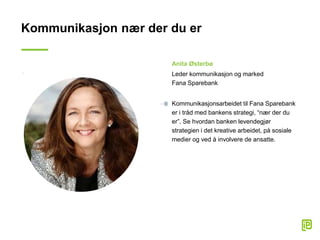 Kommunikasjon nær der du er
Anita Østerbø
Leder kommunikasjon og marked
Fana Sparebank
Kommunikasjonsarbeidet til Fana Sparebank
er i tråd med bankens strategi, “nær der du
er”. Se hvordan banken levendegjør
strategien i det kreative arbeidet, på sosiale
medier og ved å involvere de ansatte.
 