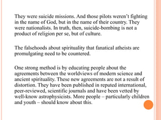 They were suicide missions. And those pilots weren’t fighting
in the name of God, but in the name of their country. They
were nationalists. In truth, then, suicide-bombing is not a
product of religion per se, but of culture.

The falsehoods about spirituality that fanatical atheists are
promulgating need to be countered.

One strong method is by educating people about the
agreements between the worldviews of modern science and
ancient spirituality. These new agreements are not a result of
distortion. They have been published in reputed international,
peer-reviewed, scientific journals and have been vetted by
well-know astrophysicists. More people – particularly children
and youth – should know about this.
 