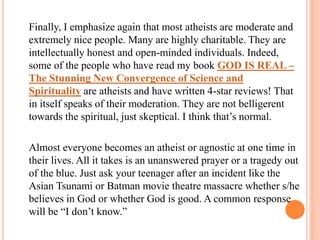 Finally, I emphasize again that most atheists are moderate and
extremely nice people. Many are highly charitable. They are
intellectually honest and open-minded individuals. Indeed,
some of the people who have read my book GOD IS REAL –
The Stunning New Convergence of Science and
Spirituality are atheists and have written 4-star reviews! That
in itself speaks of their moderation. They are not belligerent
towards the spiritual, just skeptical. I think that’s normal.

Almost everyone becomes an atheist or agnostic at one time in
their lives. All it takes is an unanswered prayer or a tragedy out
of the blue. Just ask your teenager after an incident like the
Asian Tsunami or Batman movie theatre massacre whether s/he
believes in God or whether God is good. A common response
will be “I don’t know.”
 