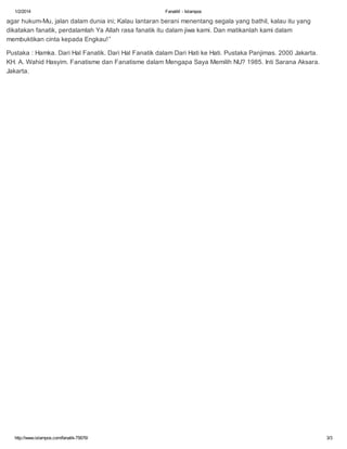 1/2/2014

Fanatik! - Islampos

agar hukum-Mu, jalan dalam dunia ini; Kalau lantaran berani menentang segala yang bathil, kalau itu yang
dikatakan fanatik, perdalamlah Ya Allah rasa fanatik itu dalam jiwa kami. Dan matikanlah kami dalam
membuktikan cinta kepada Engkau!”
Pustaka : Hamka. Dari Hal Fanatik. Dari Hal Fanatik dalam Dari Hati ke Hati. Pustaka Panjimas. 2000 Jakarta.
KH. A. Wahid Hasyim. Fanatisme dan Fanatisme dalam Mengapa Saya Memilih NU? 1985. Inti Sarana Aksara.
Jakarta.

http://www.islampos.com/fanatik-75676/

3/3

 