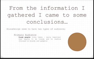 From the information I
gathered I came to some
conclusions…
AlunaGeorge seem to have two types of audience;
Primary Audience
Young people (late teens – early twenties)
that aspire to be trendy and in fashion
(focused on brands and gadgets)
 