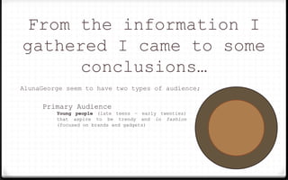 From the information I
gathered I came to some
conclusions…
AlunaGeorge seem to have two types of audience;
Primary Audience
Young people (late teens – early twenties)
that aspire to be trendy and in fashion
(focused on brands and gadgets)
 