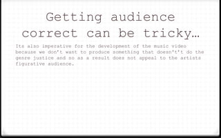 Getting audience
correct can be tricky…
Its also imperative for the development of the music video
because we don’t want to produce something that doesn't’t do the
genre justice and so as a result does not appeal to the artists
figurative audience.
 