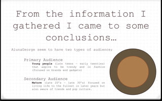 From the information I
gathered I came to some
conclusions…
AlunaGeorge seem to have two types of audience;
Primary Audience
Young people (late teens – early twenties)
that aspire to be trendy and in fashion
(focused on brands and gadgets)
Secondary Audience
Mature (late 20’s – late 30’s) focused on
living life to the fullest in later years but
also aware of trends and pop culture.
 