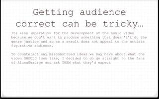 Getting audience
correct can be tricky…
Its also imperative for the development of the music video
because we don’t want to produce something that doesn't’t do the
genre justice and so as a result does not appeal to the artists
figurative audience.
To counteract any misconstrued ideas we may have about what the
video SHOULD look like, I decided to do go straight to the fans
of AlunaGeaorge and ask THEM what they’d expect
 