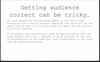 Getting audience
correct can be tricky…
Its also imperative for the development of the music video
because we don’t want to produce something that doesn't’t do the
genre justice and so as a result does not appeal to the artists
figurative audience.
To counteract any misconstrued ideas we may have about what the
video SHOULD look like, I decided to do go straight to the fans
of AlunaGeaorge and ask THEM what they’d expect(Also to get some
idea of audience profiling)
 