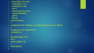 •
•
•
•
•
•
•
•
•
•
•
•
•
•
•
•
•
•
•
•
}

delay(50);//for 4ms
while(EOC==1);
while(EOC==0);
OE=1;
delay(10);//for 4ms
value=MYDATA;
OE=0;
TR0=0;
return(value);
}
unsigned char *display_numbers(unsigned char abbc)
{
unsigned char kkk[3],ttt=0;
while(ttt<3)
{
kkk[ttt]=abbc%10;
ttt++;
abbc=abbc/10;
}
return(kkk);

 