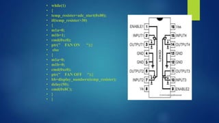 •
•
•
•
•
•
•
•
•
•
•
•
•
•
•
•
•
•
•
•

while(1)
{
temp_resister=adc_start(0x00);
if(temp_resister>30)
{
m1a=0;
m1b=1;
cmd(0xc0);
ptr(" FAN ON ");}
else
{
m1a=0;
m1b=0;
cmd(0xc0);
ptr(" FAN OFF ");}
bb=display_numbers(temp_resister);
delay(50);
cmd(0x8C);
}
}

 