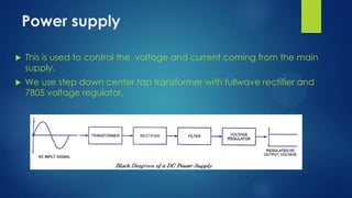 Power supply


This is used to control the voltage and current coming from the main
supply.



We use step down center tap transformer with fullwave rectifier and
7805 voltage regulator.

 