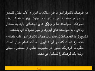 ‫در‬‫فرهنگ‬‫ی‬ ‫اس‬‫ر‬‫تکنوک‬‫یا‬‫فن‬،‫ی‬‫ساالر‬‫ار‬‫ز‬‫اب‬‫و‬‫آالت‬‫نقش‬‫ک‬‫لیدی‬
‫ا‬‫ر‬‫در‬‫جامعه‬‫به‬‫عهده‬‫دار‬.‫به‬‫ت‬‫ر‬‫عبا‬‫بهتر‬‫همه‬،‫ایط‬‫ر‬‫ش‬
،‫تحوالت‬‫خواسته‬‫ها‬‫و‬‫ویژگی‬‫های‬‫اجتماعی‬‫باید‬‫به‬‫مق‬‫دار‬
‫یادی‬‫ز‬‫تابع‬‫خواسته‬‫های‬‫ها‬‫ر‬‫ا‬‫ز‬‫اب‬‫و‬‫سیر‬‫تحوالت‬‫آنها‬‫با‬‫شند‬.
‫تکنوپولی‬‫یا‬‫ی‬‫انحصارگر‬،‫ی‬‫ر‬‫فناو‬‫همان‬‫ی‬ ‫اس‬‫ر‬‫تکنوک‬‫غ‬‫لبه‬‫یافته‬‫و‬
‫بالمنازع‬‫است‬‫که‬‫در‬‫آن‬،‫ی‬‫ر‬‫فناو‬‫حاکم‬‫تمام‬‫عیار‬‫است‬.
‫نظریات‬‫یک‬‫ر‬‫فرد‬‫ر‬‫تیلو‬‫در‬‫مدیریت‬‫علمی‬‫و‬،‫صنعتی‬‫م‬‫بانی‬
‫اولیه‬‫یک‬‫فرهنگ‬‫ا‬‫ر‬‫تشکیل‬‫می‬‫دهد‬.
‫ص‬7
 