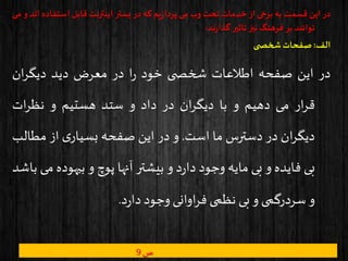 ‫در‬‫این‬‫قسمت‬‫به‬‫برخی‬‫از‬‫خدمات‬‫تحت‬‫وب‬‫می‬‫یم‬‫ز‬‫پردا‬‫که‬‫در‬‫بستر‬‫اینترنت‬‫قابل‬‫استف‬‫اده‬‫اند‬‫و‬‫می‬
‫توانند‬‫بر‬‫فرهنگ‬‫نیز‬‫تاثیر‬‫ند‬‫ر‬‫گذا‬:
‫الف‬:‫ی‬ ‫شخص‬‫صفحات‬
‫در‬‫این‬‫صفحه‬‫اطالعات‬‫ی‬ ‫شخص‬‫خود‬‫ا‬‫ر‬‫در‬‫معرض‬‫دید‬‫ان‬‫ر‬‫دیگ‬
‫ار‬‫ر‬‫ق‬‫می‬‫دهیم‬‫و‬‫با‬‫ان‬‫ر‬‫دیگ‬‫در‬‫داد‬‫و‬‫ستد‬‫هستیم‬‫و‬‫ات‬‫ر‬‫نظ‬
‫ان‬‫ر‬‫دیگ‬‫در‬‫دسترس‬‫ما‬‫است‬.‫و‬‫در‬‫این‬‫صفحه‬‫ی‬‫بسیار‬‫از‬‫مطا‬‫لب‬
‫بی‬‫فایده‬‫و‬‫بی‬‫مایه‬‫وجود‬‫د‬‫ر‬‫دا‬‫و‬‫بیشتر‬‫آنها‬‫پوچ‬‫و‬‫بیهود‬‫ه‬‫می‬‫باشد‬
‫و‬‫سردرگمی‬‫و‬‫بی‬‫نظمی‬‫اوانی‬‫ر‬‫ف‬‫وجود‬‫د‬‫ر‬‫دا‬.
‫ص‬9
 