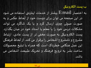 ‫ب‬:‫الکترونیکی‬ ‫پست‬
‫به‬‫اختصار‬E:mail‫بیشتر‬‫از‬‫خدمات‬‫اینترنتی‬‫استفاده‬‫می‬‫ش‬‫ود‬
‫در‬‫این‬‫صفحه‬‫می‬‫توان‬‫ای‬‫ر‬‫ب‬‫دوست‬‫خود‬‫از‬‫لحاظ‬‫عکس‬‫و‬‫به‬
‫ت‬‫ر‬‫صو‬‫صوتی‬‫ی‬‫چیز‬‫سال‬‫ر‬‫ا‬‫کرد‬‫و‬‫یا‬‫یک‬‫شاگرد‬‫می‬‫تواند‬
‫مشکالت‬‫ی‬ ‫س‬‫ر‬‫د‬‫خود‬‫ا‬‫ر‬‫با‬‫معلم‬‫یا‬‫استاد‬‫خود‬‫در‬‫میان‬‫ر‬‫بگذا‬‫د‬.
‫پست‬‫الکترونیکی‬‫به‬‫ت‬‫ر‬‫صو‬‫مخفی‬‫تر‬‫از‬‫پست‬،‫عادی‬‫ت‬‫ر‬‫ا‬‫باط‬
‫ع‬‫و‬‫مشر‬‫و‬‫ع‬‫و‬‫نامشر‬‫اشخاص‬‫ا‬‫ر‬‫ار‬‫ر‬‫برق‬‫می‬‫کند‬.‫از‬‫لحاظ‬‫فرهنگ‬‫ی‬
‫این‬‫عمل‬‫هنگامی‬‫خطرناک‬‫است‬‫که‬‫اه‬‫ر‬‫هم‬‫با‬‫تبلیغ‬‫محصو‬‫الت‬
‫ساخت‬‫بشر‬‫به‬‫یج‬‫و‬‫تر‬‫فرهنگ‬‫و‬‫تحریک‬‫طبیعت‬‫اشخاص‬‫م‬‫ی‬
‫باشد‬.
‫ص‬10
 