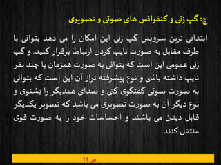 ‫ج‬:‫ی‬‫تصویر‬ ‫و‬ ‫صوتی‬ ‫های‬ ‫کنفرانس‬ ‫و‬‫نی‬‫ز‬ ‫گپ‬
‫ابتدایی‬‫ترین‬‫یس‬‫و‬‫سر‬‫گپ‬‫نی‬‫ز‬‫این‬‫امکان‬‫ا‬‫ر‬‫می‬‫دهد‬‫بتوان‬‫ی‬‫با‬
‫طرف‬‫مقابل‬‫به‬‫ت‬‫ر‬‫صو‬‫تایپ‬‫کردن‬‫تباط‬‫ر‬‫ا‬‫ار‬‫ر‬‫برق‬‫کنید‬.‫و‬‫گپ‬
‫نی‬‫ز‬‫عمومی‬‫این‬‫است‬‫که‬‫بتوانی‬‫به‬‫ت‬‫ر‬‫صو‬‫همزمان‬‫با‬‫چن‬‫د‬‫نفر‬
‫تایپ‬‫داشته‬‫ی‬ ‫باش‬‫و‬‫نوع‬‫پیشرفته‬‫از‬‫ر‬‫ت‬‫آن‬‫این‬‫است‬‫ک‬‫ه‬‫بتوانی‬
‫به‬‫ت‬‫ر‬‫صو‬‫صوتی‬‫ی‬‫گفتگو‬‫کنی‬‫و‬‫صدای‬‫همدیگر‬‫ا‬‫ر‬‫بش‬‫ی‬‫نو‬‫و‬
‫نوع‬‫دیگر‬‫آن‬‫به‬‫ت‬‫ر‬‫صو‬‫ی‬‫تصویر‬‫می‬‫باشد‬‫که‬‫تصویر‬‫ی‬‫کدیگر‬
‫قابل‬‫دیدن‬‫می‬‫باشند‬‫و‬‫احساسات‬‫خود‬‫ا‬‫ر‬‫به‬‫ت‬‫ر‬‫صو‬‫ی‬‫قو‬
‫منتقل‬‫کنند‬.
‫ص‬11
 