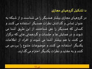 ‫د‬:‫ی‬‫مجاز‬ ‫ههای‬‫و‬‫گر‬ ‫تشکیل‬
‫در‬‫ههای‬‫و‬‫گر‬‫ی‬‫مجاز‬‫بیشتر‬‫همدیگر‬‫ا‬‫ر‬‫می‬‫شناسند‬‫و‬‫از‬‫شبک‬‫ه‬‫به‬
‫عنوان‬‫تماس‬‫و‬‫گذاشتن‬‫ات‬‫ر‬‫نظ‬‫همدیگر‬‫استفاده‬‫می‬‫کن‬‫ند‬‫و‬
‫کسانی‬‫که‬‫همدیگر‬‫ا‬‫ر‬‫نمی‬‫شناختند‬‫از‬‫این‬‫طریق‬‫آشنا‬‫م‬‫ی‬
‫شوند‬‫و‬‫در‬‫همایش‬‫ها‬‫و‬‫جلسات‬‫و‬‫گردهمایی‬‫هایی‬‫که‬‫برگ‬‫ار‬‫ز‬
‫می‬‫کنند‬‫با‬‫هم‬‫بیشتر‬‫آشنا‬‫می‬‫شوند‬‫و‬‫اد‬‫ر‬‫اف‬‫از‬‫اطالعات‬
‫یکدیگر‬‫استفاده‬‫می‬‫کنند‬‫و‬‫موضوعات‬‫متنوع‬‫ا‬‫ر‬‫س‬‫ر‬‫بر‬‫ی‬‫می‬
‫کنند‬‫و‬‫به‬‫عقاید‬‫و‬‫ات‬‫ر‬‫نظ‬‫یکدیگر‬‫ام‬‫ر‬‫احت‬‫می‬‫ند‬‫ر‬‫گذا‬.
‫ص‬12
 