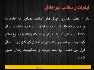 ‫یکی‬‫از‬‫بحث‬‫انگیزترین‬‫ویژگی‬‫های‬‫اینترنت‬‫تصاویر‬‫غی‬‫اخالقی‬‫ر‬‫به‬
‫ویژه‬‫ای‬‫ر‬‫ب‬‫کودکانی‬‫است‬‫که‬‫به‬‫اینترنت‬‫ی‬ ‫دسترس‬‫ن‬‫ر‬‫دا‬‫د‬‫در‬‫سال‬
1995‫در‬‫سنای‬‫آمریکا‬‫نمایش‬‫از‬‫شبکه‬‫ایانه‬‫ر‬‫ا‬‫ر‬‫ممنوع‬‫اعال‬‫م‬
‫کرده‬‫بودند‬‫و‬‫تصاویر‬‫ننده‬‫ز‬‫ای‬‫در‬‫اختیار‬‫کودکان‬‫یر‬‫ز‬18‫سال‬
‫ار‬‫ر‬‫ق‬‫می‬،‫دهند‬‫پرداخت‬‫جریمه‬‫و‬‫محکومیت‬‫ندان‬‫ز‬‫تعیین‬
‫کردند‬.
‫ص‬14
 