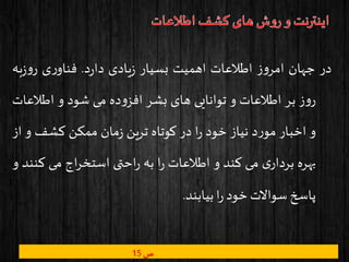 ‫در‬‫جهان‬‫ز‬‫و‬‫امر‬‫اطالعات‬‫اهمیت‬‫بسیار‬‫یادی‬‫ز‬‫د‬‫ر‬‫دا‬.‫ی‬‫ر‬‫فناو‬‫به‬‫ز‬‫و‬‫ر‬
‫ز‬‫و‬‫ر‬‫بر‬‫اطالعات‬‫و‬‫توانایی‬‫های‬‫بشر‬‫ده‬‫و‬‫افز‬‫می‬‫شود‬‫و‬‫اطالع‬‫ات‬
‫و‬‫اخبار‬‫د‬‫ر‬‫مو‬‫نیاز‬‫خود‬‫ا‬‫ر‬‫در‬‫کوتاه‬‫ترین‬‫مان‬‫ز‬‫ممکن‬‫کشف‬‫و‬‫از‬
‫بهره‬‫ی‬‫بردار‬‫می‬‫کند‬‫و‬‫اطالعات‬‫ا‬‫ر‬‫به‬‫احتی‬‫ر‬‫اج‬‫ر‬‫استخ‬‫می‬‫ک‬‫نند‬‫و‬
‫پاسخ‬‫سواالت‬‫خود‬‫ا‬‫ر‬‫بیابند‬.
‫ص‬15
 